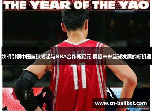 姚明引领中国篮球崛起与NBA合作新纪元 展望未来篮球发展的新机遇