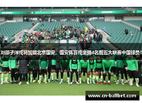 刘邵子洋或将加盟北京国安，国安阵容或坐拥4名前五大联赛中国球员！